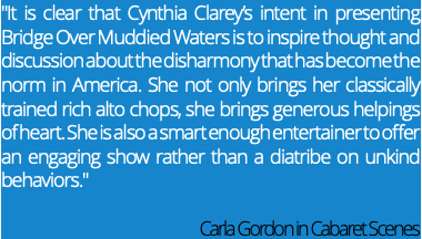 "It is clear that Cynthia Clarey’s intent in presenting Bridge Over Muddied Waters is to inspire thought and discussion about the disharmony that has become the norm in America. She not only brings her classically trained rich alto chops, she brings generous helpings of heart. She is also a smart enough entertainer to offer an engaging show rather than a diatribe on unkind behaviors." Carla Gordon in Cabaret Scenes