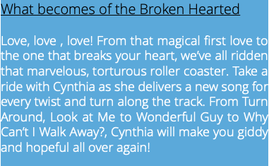 What becomes of the Broken Hearted Love, love , love! From that magical first love to the one that breaks your heart, we’ve all ridden that marvelous, torturous roller coaster. Take a ride with Cynthia as she delivers a new song for every twist and turn along the track. From Turn Around, Look at Me to Wonderful Guy to Why Can’t I Walk Away?, Cynthia will make you giddy and hopeful all over again! 