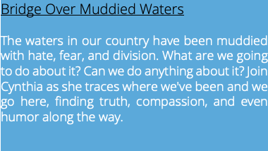 Bridge Over Muddied Waters The waters in our country have been muddied with hate, fear, and division. What are we going to do about it? Can we do anything about it? Join Cynthia as she traces where we've been and we go here, finding truth, compassion, and even humor along the way.