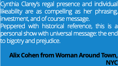 Cynthia Clarey’s regal presence and individual likeability are as compelling as her phrasing, investment, and of course message. Peppered with historical reference, this is a personal show with universal message: the end to bigotry and prejudice. Alix Cohen from Woman Around Town, NYC
