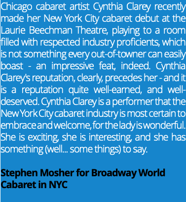 Chicago cabaret artist Cynthia Clarey recently made her New York City cabaret debut at the Laurie Beechman Theatre, playing to a room filled with respected industry proficients, which is not something every out-of-towner can easily boast - an impressive feat, indeed. Cynthia Clarey's reputation, clearly, precedes her - and it is a reputation quite well-earned, and well-deserved. Cynthia Clarey is a performer that the New York City cabaret industry is most certain to embrace and welcome, for the lady is wonderful. She is exciting, she is interesting, and she has something (well... some things) to say. Stephen Mosher for Broadway World Cabaret in NYC 